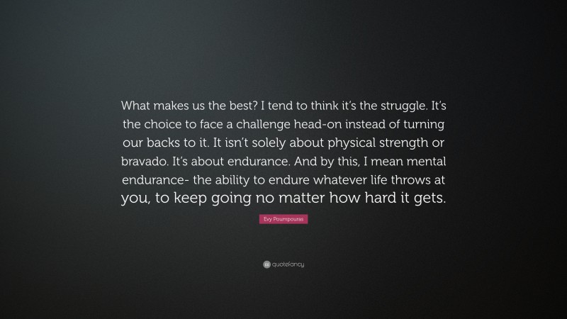 Evy Poumpouras Quote: “What makes us the best? I tend to think it’s the struggle. It’s the choice to face a challenge head-on instead of turning our backs to it. It isn’t solely about physical strength or bravado. It’s about endurance. And by this, I mean mental endurance- the ability to endure whatever life throws at you, to keep going no matter how hard it gets.”