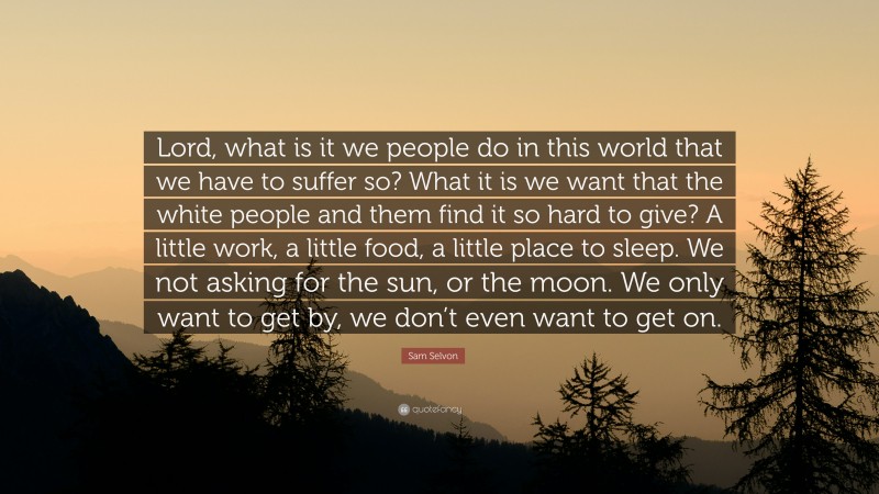 Sam Selvon Quote: “Lord, what is it we people do in this world that we have to suffer so? What it is we want that the white people and them find it so hard to give? A little work, a little food, a little place to sleep. We not asking for the sun, or the moon. We only want to get by, we don’t even want to get on.”