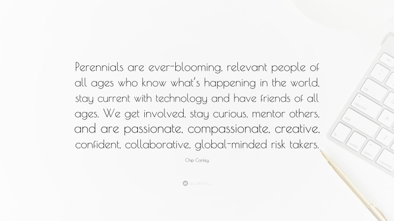 Chip Conley Quote: “Perennials are ever-blooming, relevant people of all ages who know what’s happening in the world, stay current with technology and have friends of all ages. We get involved, stay curious, mentor others, and are passionate, compassionate, creative, confident, collaborative, global-minded risk takers.”