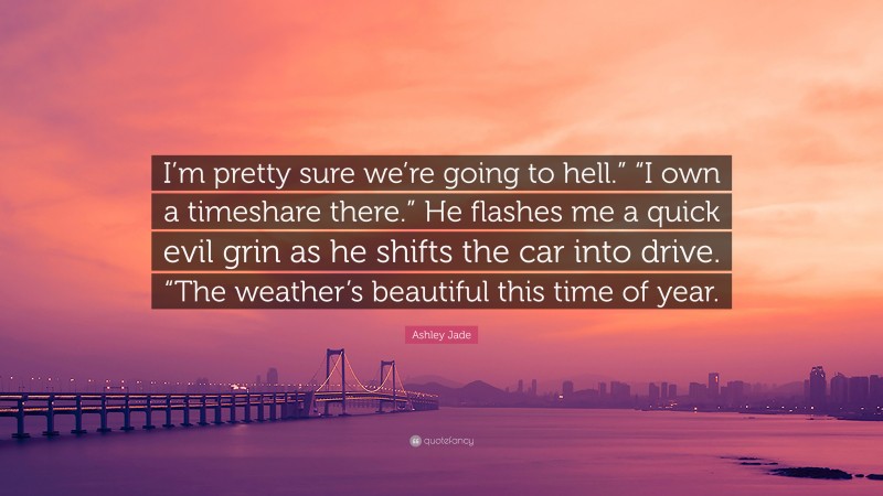 Ashley Jade Quote: “I’m pretty sure we’re going to hell.” “I own a timeshare there.” He flashes me a quick evil grin as he shifts the car into drive. “The weather’s beautiful this time of year.”
