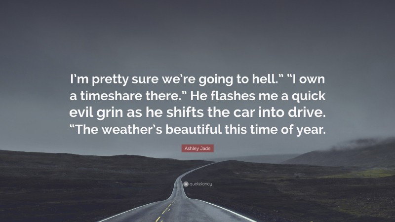 Ashley Jade Quote: “I’m pretty sure we’re going to hell.” “I own a timeshare there.” He flashes me a quick evil grin as he shifts the car into drive. “The weather’s beautiful this time of year.”