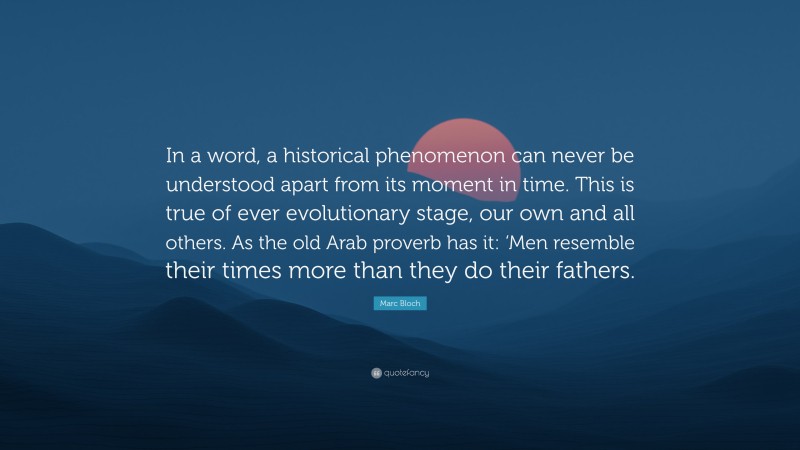 Marc Bloch Quote: “In a word, a historical phenomenon can never be understood apart from its moment in time. This is true of ever evolutionary stage, our own and all others. As the old Arab proverb has it: ‘Men resemble their times more than they do their fathers.”