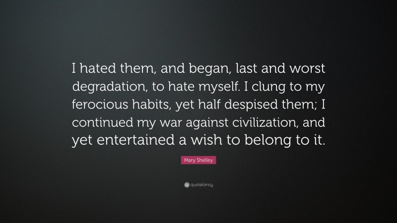 Mary Shelley Quote: “I hated them, and began, last and worst degradation, to hate myself. I clung to my ferocious habits, yet half despised them; I continued my war against civilization, and yet entertained a wish to belong to it.”
