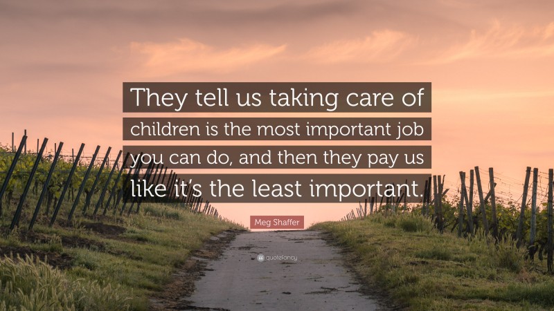 Meg Shaffer Quote: “They tell us taking care of children is the most important job you can do, and then they pay us like it’s the least important.”