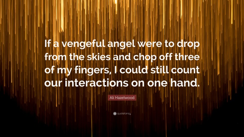 Ali Hazelwood Quote: “If a vengeful angel were to drop from the skies and chop off three of my fingers, I could still count our interactions on one hand.”