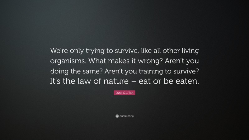 June C.L. Tan Quote: “We’re only trying to survive, like all other living organisms. What makes it wrong? Aren’t you doing the same? Aren’t you training to survive? It’s the law of nature – eat or be eaten.”