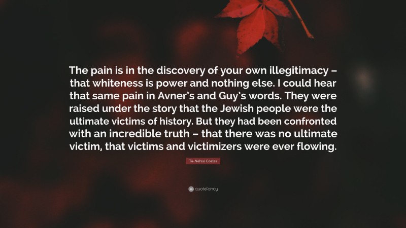Ta-Nehisi Coates Quote: “The pain is in the discovery of your own illegitimacy – that whiteness is power and nothing else. I could hear that same pain in Avner’s and Guy’s words. They were raised under the story that the Jewish people were the ultimate victims of history. But they had been confronted with an incredible truth – that there was no ultimate victim, that victims and victimizers were ever flowing.”