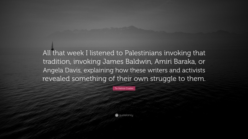 Ta-Nehisi Coates Quote: “All that week I listened to Palestinians invoking that tradition, invoking James Baldwin, Amiri Baraka, or Angela Davis, explaining how these writers and activists revealed something of their own struggle to them.”