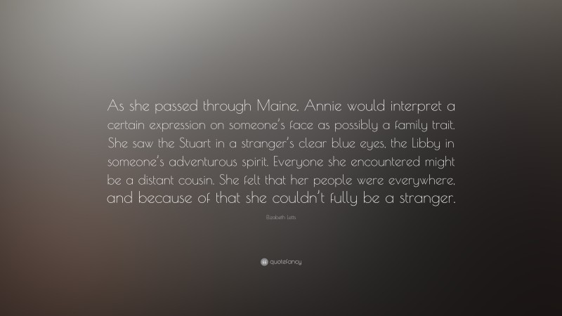 Elizabeth Letts Quote: “As she passed through Maine, Annie would interpret a certain expression on someone’s face as possibly a family trait. She saw the Stuart in a stranger’s clear blue eyes, the Libby in someone’s adventurous spirit. Everyone she encountered might be a distant cousin. She felt that her people were everywhere, and because of that she couldn’t fully be a stranger.”