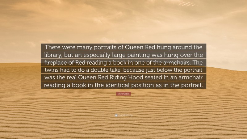 Chris Colfer Quote: “There were many portraits of Queen Red hung around the library, but an especially large painting was hung over the fireplace of Red reading a book in one of the armchairs. The twins had to do a double take, because just below the portrait was the real Queen Red Riding Hood seated in an armchair reading a book in the identical position as in the portrait.”