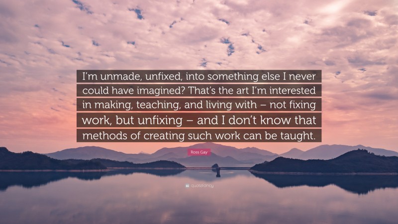 Ross Gay Quote: “I’m unmade, unfixed, into something else I never could have imagined? That’s the art I’m interested in making, teaching, and living with – not fixing work, but unfixing – and I don’t know that methods of creating such work can be taught.”