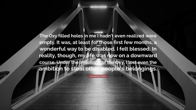 Donald Ray Pollock Quote: “The Oxy filled holes in me I hadn’t even realized were empty. It was, at least for those first few months, a wonderful way to be disabled. I felt blessed. In reality, though, my life was now on a downward course. Under the influence of the Oxy, I lost even the ambition to steal other people’s belongings.”