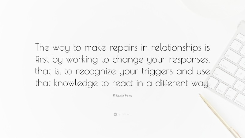 Philippa Perry Quote: “The way to make repairs in relationships is first by working to change your responses, that is, to recognize your triggers and use that knowledge to react in a different way.”