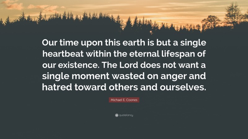 Michael E. Coones Quote: “Our time upon this earth is but a single heartbeat within the eternal lifespan of our existence. The Lord does not want a single moment wasted on anger and hatred toward others and ourselves.”
