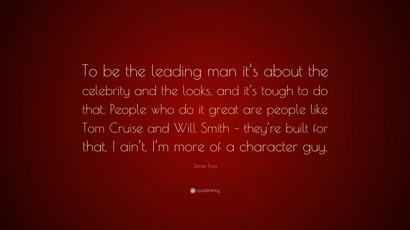 Jamie Foxx Quote: “To be the leading man it’s about the celebrity and the looks, and it’s tough to do that. People who do it great are people like Tom Cruise and Will Smith – they’re built for that. I ain’t. I’m more of a character guy.”
