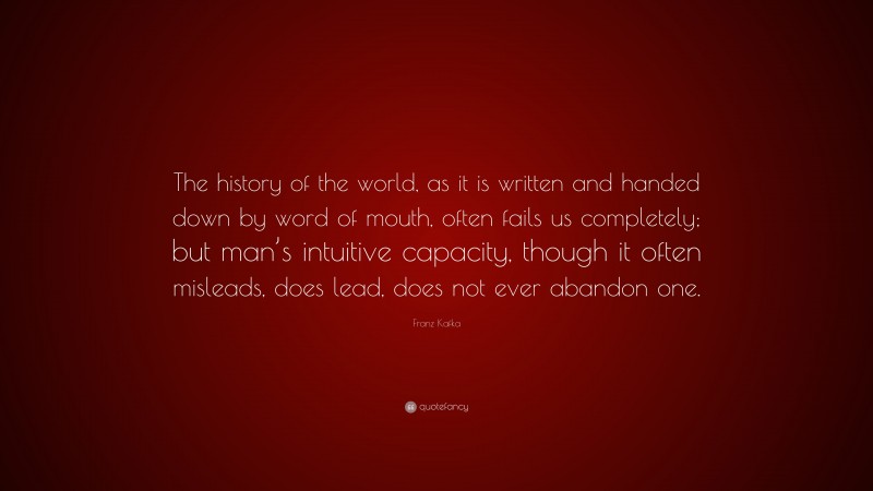 Franz Kafka Quote: “The history of the world, as it is written and handed down by word of mouth, often fails us completely; but man’s intuitive capacity, though it often misleads, does lead, does not ever abandon one.”