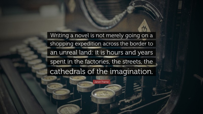 Janet Frame Quote: “Writing a novel is not merely going on a shopping expedition across the border to an unreal land: it is hours and years spent in the factories, the streets, the cathedrals of the imagination.”
