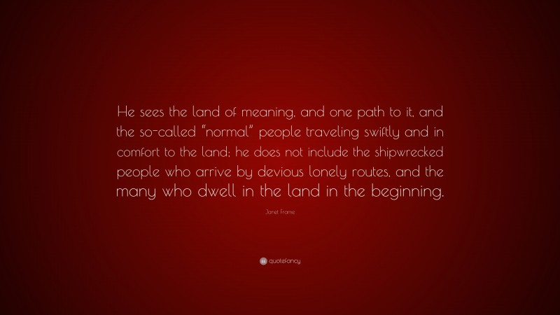 Janet Frame Quote: “He sees the land of meaning, and one path to it, and the so-called “normal” people traveling swiftly and in comfort to the land; he does not include the shipwrecked people who arrive by devious lonely routes, and the many who dwell in the land in the beginning.”