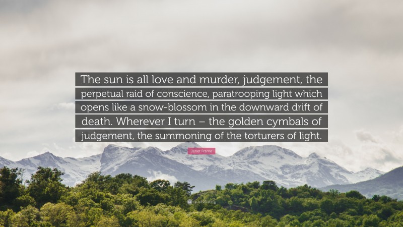Janet Frame Quote: “The sun is all love and murder, judgement, the perpetual raid of conscience, paratrooping light which opens like a snow-blossom in the downward drift of death. Wherever I turn – the golden cymbals of judgement, the summoning of the torturers of light.”