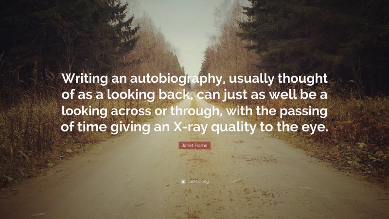 Janet Frame Quote: “Writing an autobiography, usually thought of as a looking back, can just as well be a looking across or through, with the passing of time giving an X-ray quality to the eye.”