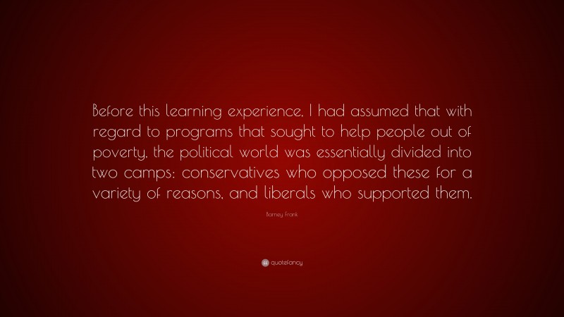 Barney Frank Quote: “Before this learning experience, I had assumed that with regard to programs that sought to help people out of poverty, the political world was essentially divided into two camps: conservatives who opposed these for a variety of reasons, and liberals who supported them.”