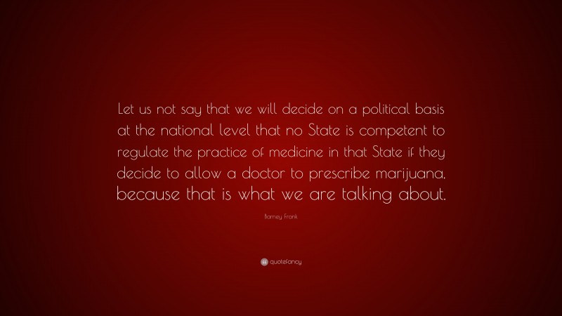 Barney Frank Quote: “Let us not say that we will decide on a political basis at the national level that no State is competent to regulate the practice of medicine in that State if they decide to allow a doctor to prescribe marijuana, because that is what we are talking about.”