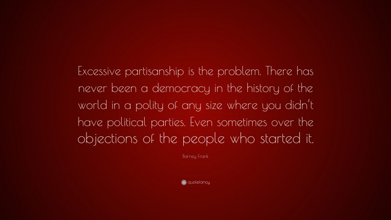 Barney Frank Quote: “Excessive partisanship is the problem. There has never been a democracy in the history of the world in a polity of any size where you didn’t have political parties. Even sometimes over the objections of the people who started it.”