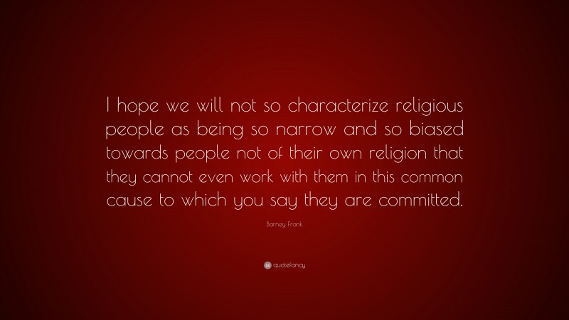 Barney Frank Quote: “I hope we will not so characterize religious people as being so narrow and so biased towards people not of their own religion that they cannot even work with them in this common cause to which you say they are committed.”