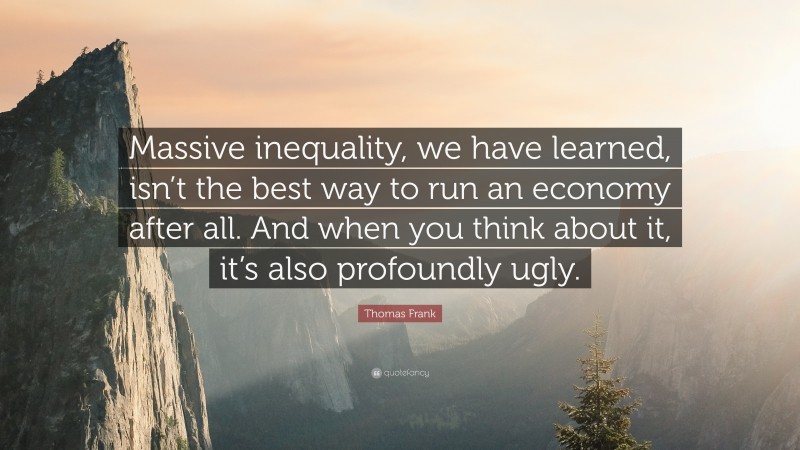 Thomas Frank Quote: “Massive inequality, we have learned, isn’t the best way to run an economy after all. And when you think about it, it’s also profoundly ugly.”