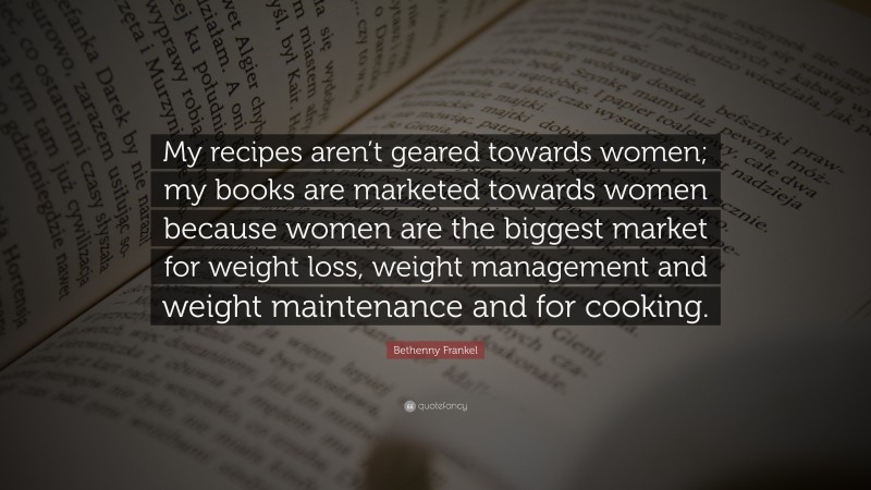 Bethenny Frankel Quote: “My recipes aren’t geared towards women; my books are marketed towards women because women are the biggest market for weight loss, weight management and weight maintenance and for cooking.”