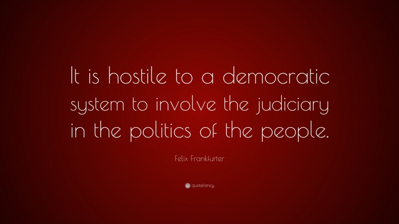 Felix Frankfurter Quote: “It is hostile to a democratic system to involve the judiciary in the politics of the people.”