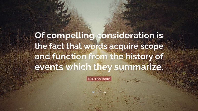 Felix Frankfurter Quote: “Of compelling consideration is the fact that words acquire scope and function from the history of events which they summarize.”