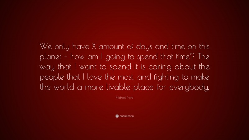 Michael Franti Quote: “We only have X amount of days and time on this planet – how am I going to spend that time? The way that I want to spend it is caring about the people that I love the most, and fighting to make the world a more livable place for everybody.”