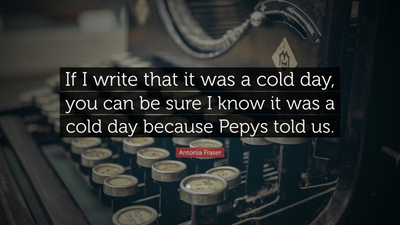 Antonia Fraser Quote: “If I write that it was a cold day, you can be sure I know it was a cold day because Pepys told us.”