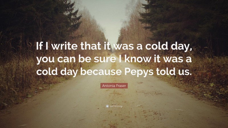 Antonia Fraser Quote: “If I write that it was a cold day, you can be sure I know it was a cold day because Pepys told us.”