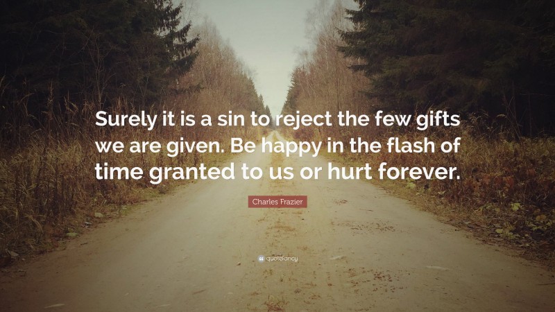 Charles Frazier Quote: “Surely it is a sin to reject the few gifts we are given. Be happy in the flash of time granted to us or hurt forever.”