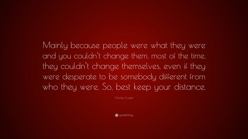 Charles Frazier Quote: “Mainly because people were what they were and you couldn’t change them. most of the time, they couldn’t change themselves, even if they were desperate to be somebody different from who they were. So, best keep your distance.”