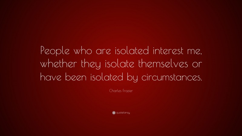 Charles Frazier Quote: “People who are isolated interest me, whether they isolate themselves or have been isolated by circumstances.”