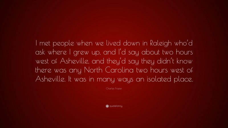 Charles Frazier Quote: “I met people when we lived down in Raleigh who’d ask where I grew up, and I’d say about two hours west of Asheville, and they’d say they didn’t know there was any North Carolina two hours west of Asheville. It was in many ways an isolated place.”