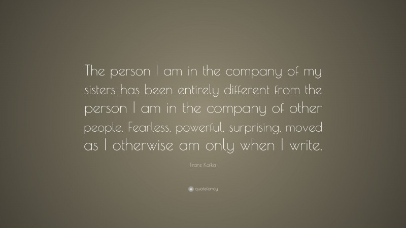 Franz Kafka Quote: “The person I am in the company of my sisters has been entirely different from the person I am in the company of other people. Fearless, powerful, surprising, moved as I otherwise am only when I write.”
