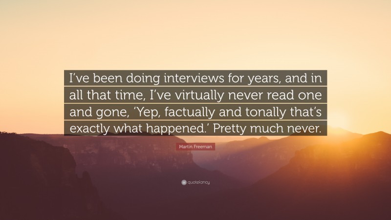 Martin Freeman Quote: “I’ve been doing interviews for years, and in all that time, I’ve virtually never read one and gone, ‘Yep, factually and tonally that’s exactly what happened.’ Pretty much never.”