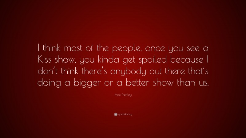 Ace Frehley Quote: “I think most of the people, once you see a Kiss show, you kinda get spoiled because I don’t think there’s anybody out there that’s doing a bigger or a better show than us.”
