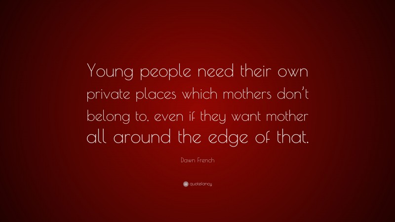 Dawn French Quote: “Young people need their own private places which mothers don’t belong to, even if they want mother all around the edge of that.”