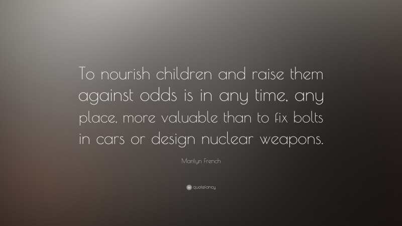 Marilyn French Quote: “To nourish children and raise them against odds is in any time, any place, more valuable than to fix bolts in cars or design nuclear weapons.”