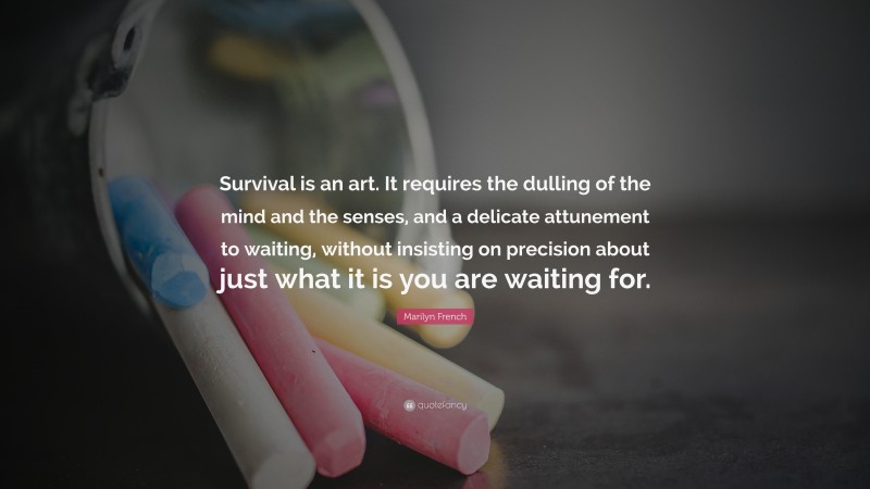 Marilyn French Quote: “Survival is an art. It requires the dulling of the mind and the senses, and a delicate attunement to waiting, without insisting on precision about just what it is you are waiting for.”