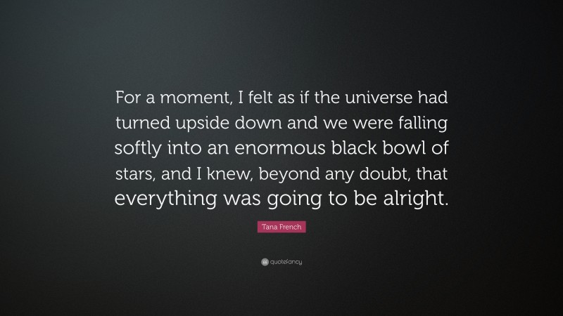 Tana French Quote: “For a moment, I felt as if the universe had turned upside down and we were falling softly into an enormous black bowl of stars, and I knew, beyond any doubt, that everything was going to be alright.”