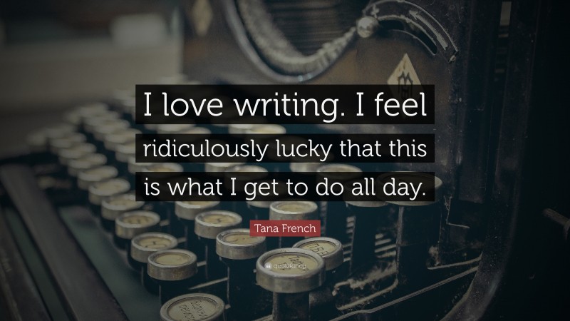 Tana French Quote: “I love writing. I feel ridiculously lucky that this is what I get to do all day.”