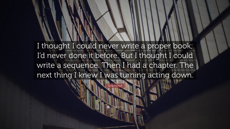 Tana French Quote: “I thought I could never write a proper book; I’d never done it before. But I thought I could write a sequence. Then I had a chapter. The next thing I knew I was turning acting down.”