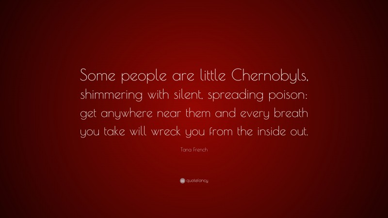 Tana French Quote: “Some people are little Chernobyls, shimmering with silent, spreading poison: get anywhere near them and every breath you take will wreck you from the inside out.”