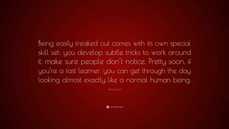 Tana French Quote: “Being easily freaked out comes with its own special skill set: you develop subtle tricks to work around it, make sure people don’t notice. Pretty soon, if you’re a fast learner, you can get through the day looking almost exactly like a normal human being.”